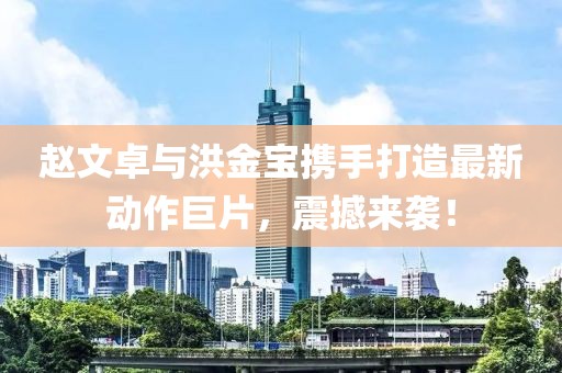 趙文卓與洪金寶攜手打造最新動(dòng)作巨片，震撼來(lái)襲！