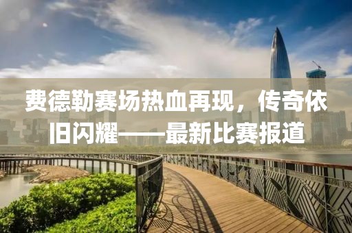 費(fèi)德勒賽場(chǎng)熱血再現(xiàn)，傳奇依舊閃耀——最新比賽報(bào)道