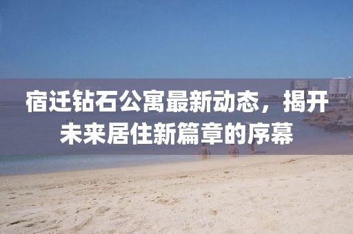 宿遷鉆石公寓最新動態(tài)，揭開未來居住新篇章的序幕