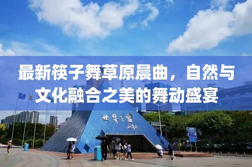 最新筷子舞草原晨曲，自然與文化融合之美的舞動(dòng)盛宴