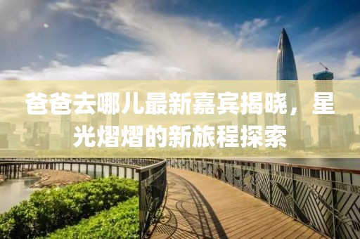 爸爸去哪兒最新嘉賓揭曉，星光熠熠的新旅程探索