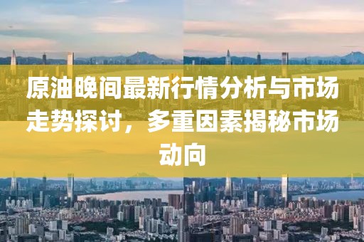 原油晚間最新行情分析與市場走勢探討，多重因素揭秘市場動向