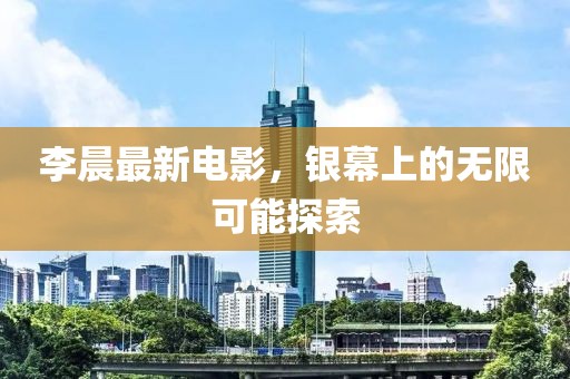 李晨最新電影，銀幕上的無限可能探索