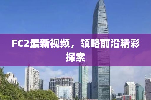 FC2最新視頻，領(lǐng)略前沿精彩探索