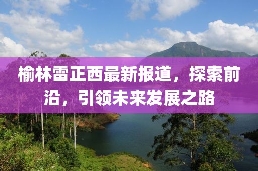 榆林雷正西最新報(bào)道，探索前沿，引領(lǐng)未來發(fā)展之路