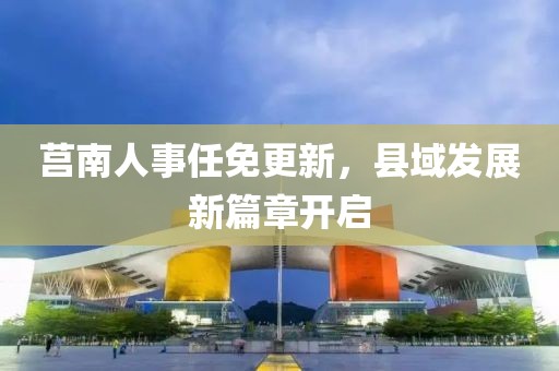 莒南人事任免更新，縣域發(fā)展新篇章開啟