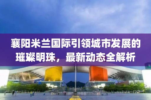 襄陽米蘭國際引領(lǐng)城市發(fā)展的璀璨明珠，最新動態(tài)全解析