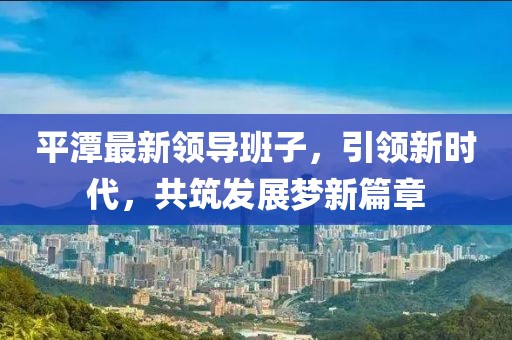 平潭最新領(lǐng)導班子，引領(lǐng)新時代，共筑發(fā)展夢新篇章