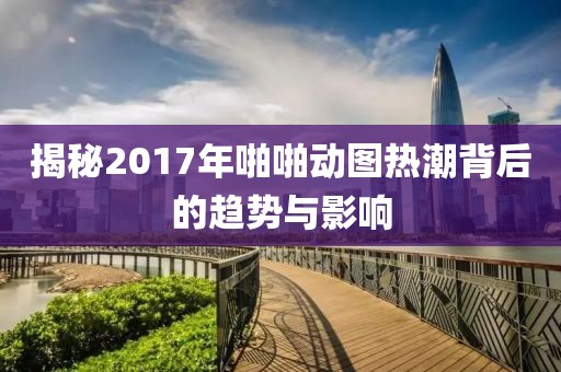 揭秘2017年啪啪動圖熱潮背后的趨勢與影響