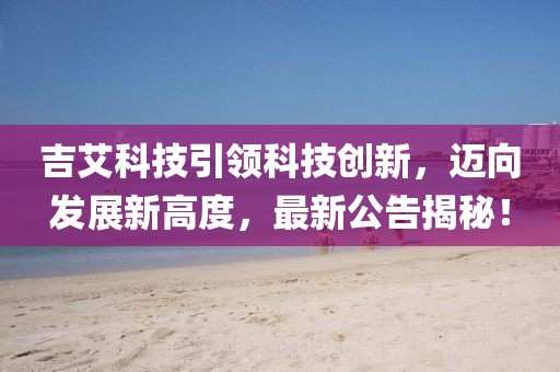 吉艾科技引領科技創(chuàng)新，邁向發(fā)展新高度，最新公告揭秘！