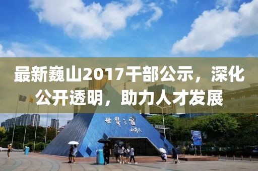 最新巍山2017干部公示，深化公開(kāi)透明，助力人才發(fā)展