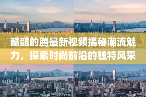 酷酷的騰最新視頻揭秘潮流魅力，探索時(shí)尚前沿的獨(dú)特風(fēng)采