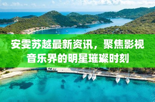 安雯蘇越最新資訊，聚焦影視音樂界的明星璀璨時刻