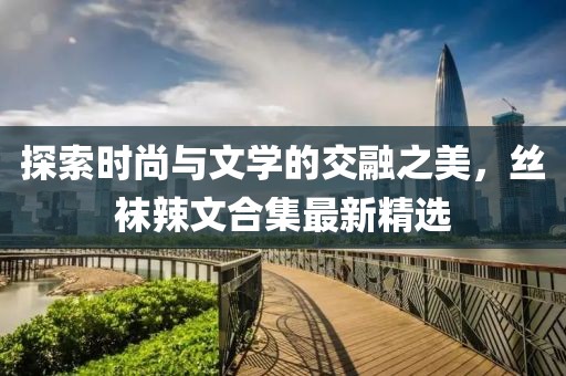 探索時(shí)尚與文學(xué)的交融之美，絲襪辣文合集最新精選