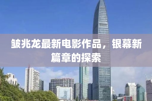 皺兆龍最新電影作品，銀幕新篇章的探索