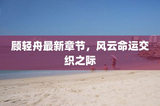 顧輕舟最新章節(jié)，風云命運交織之際