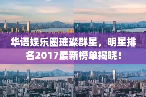 華語娛樂圈璀璨群星，明星排名2017最新榜單揭曉！