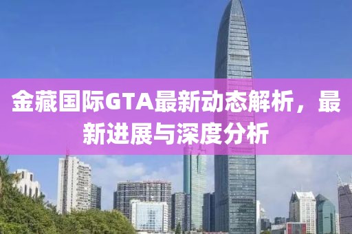 金藏國際GTA最新動態(tài)解析，最新進展與深度分析
