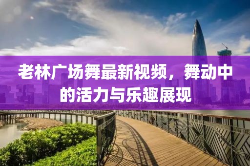 老林廣場舞最新視頻，舞動中的活力與樂趣展現(xiàn)