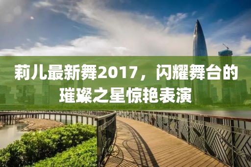 莉兒最新舞2017，閃耀舞臺的璀璨之星驚艷表演
