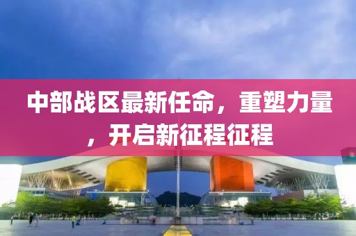 中部戰(zhàn)區(qū)最新任命，重塑力量，開啟新征程征程