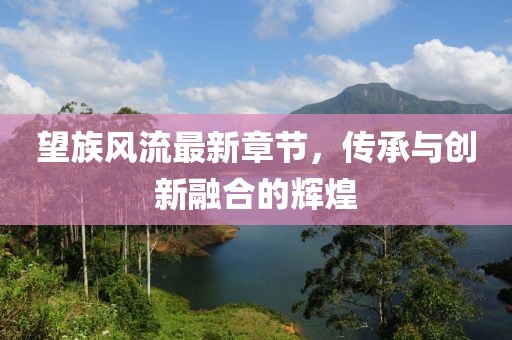 望族風流最新章節(jié)，傳承與創(chuàng)新融合的輝煌