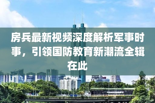 房兵最新視頻深度解析軍事時(shí)事，引領(lǐng)國(guó)防教育新潮流全輯在此