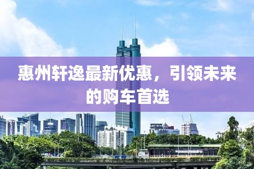惠州軒逸最新優(yōu)惠，引領(lǐng)未來的購車首選