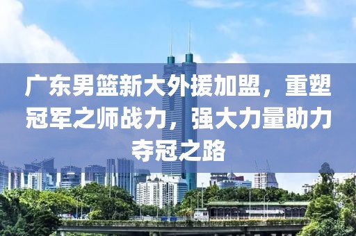 廣東男籃新大外援加盟，重塑冠軍之師戰(zhàn)力，強大力量助力奪冠之路