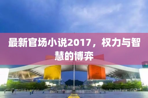最新官場小說2017，權力與智慧的博弈
