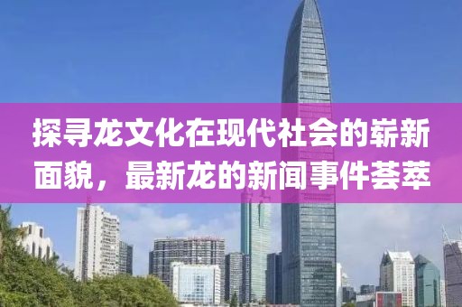 探尋龍文化在現(xiàn)代社會(huì)的嶄新面貌，最新龍的新聞事件薈萃