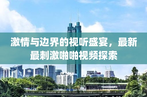激情與邊界的視聽盛宴，最新最刺激啪啪視頻探索