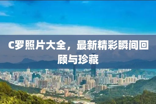 C羅照片大全，最新精彩瞬間回顧與珍藏