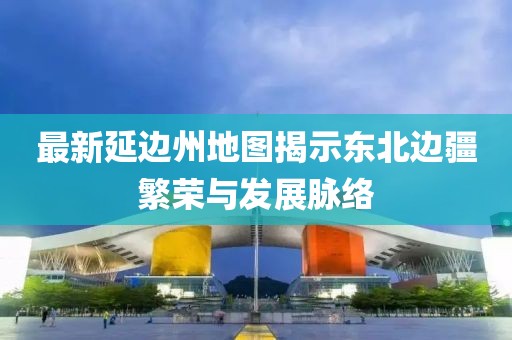 最新延邊州地圖揭示東北邊疆繁榮與發(fā)展脈絡(luò)