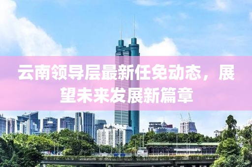 云南領導層最新任免動態(tài)，展望未來發(fā)展新篇章