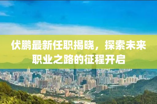 伏鵬最新任職揭曉，探索未來職業(yè)之路的征程開啟