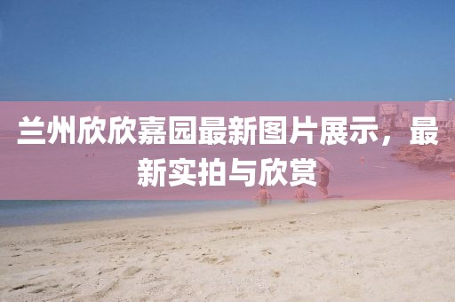 蘭州欣欣嘉園最新圖片展示，最新實拍與欣賞