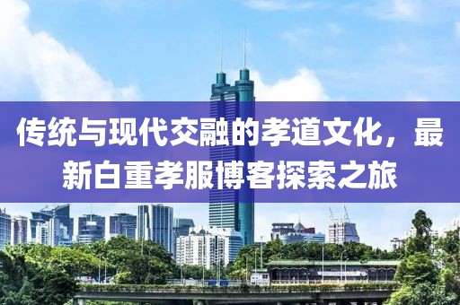 傳統(tǒng)與現代交融的孝道文化，最新白重孝服博客探索之旅