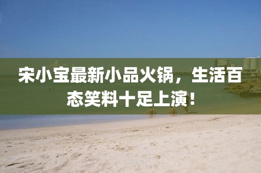 宋小寶最新小品火鍋，生活百態(tài)笑料十足上演！