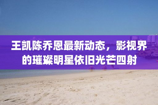 王凱陳喬恩最新動態(tài)，影視界的璀璨明星依舊光芒四射