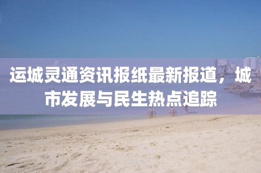 運城靈通資訊報紙最新報道，城市發(fā)展與民生熱點追蹤