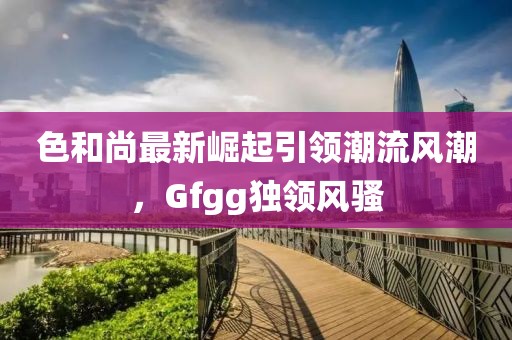 色和尚最新崛起引領(lǐng)潮流風(fēng)潮，Gfgg獨(dú)領(lǐng)風(fēng)騷