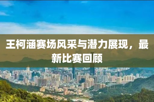 王柯涵賽場(chǎng)風(fēng)采與潛力展現(xiàn)，最新比賽回顧