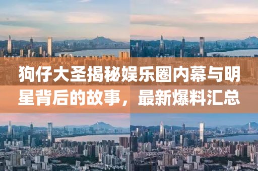 狗仔大圣揭秘娛樂(lè)圈內(nèi)幕與明星背后的故事，最新爆料匯總