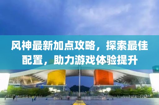 風(fēng)神最新加點(diǎn)攻略，探索最佳配置，助力游戲體驗(yàn)提升