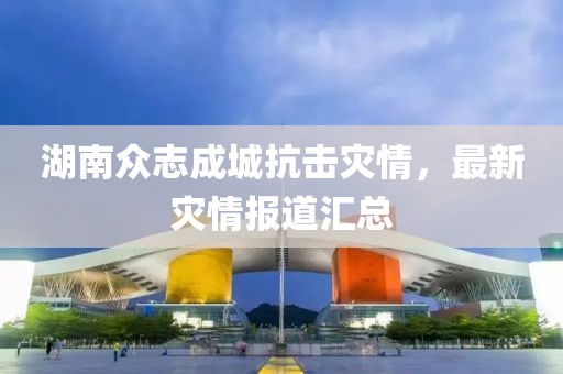 湖南眾志成城抗擊災(zāi)情，最新災(zāi)情報(bào)道匯總