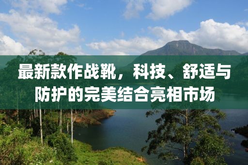 最新款作戰(zhàn)靴，科技、舒適與防護(hù)的完美結(jié)合亮相市場(chǎng)