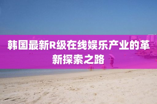 韓國最新R級在線娛樂產(chǎn)業(yè)的革新探索之路