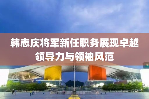 韓志慶將軍新任職務(wù)展現(xiàn)卓越領(lǐng)導(dǎo)力與領(lǐng)袖風(fēng)范