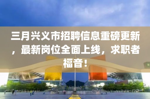 三月興義市招聘信息重磅更新，最新崗位全面上線，求職者福音！